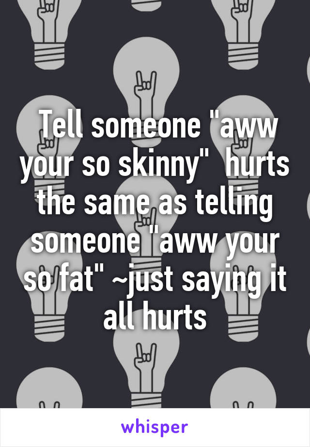  Tell someone "aww your so skinny"  hurts the same as telling someone "aww your so fat" ~just saying it all hurts