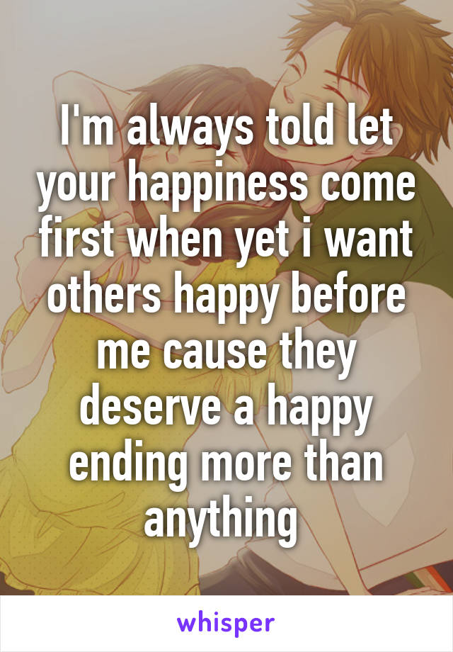 I'm always told let your happiness come first when yet i want others happy before me cause they deserve a happy ending more than anything 