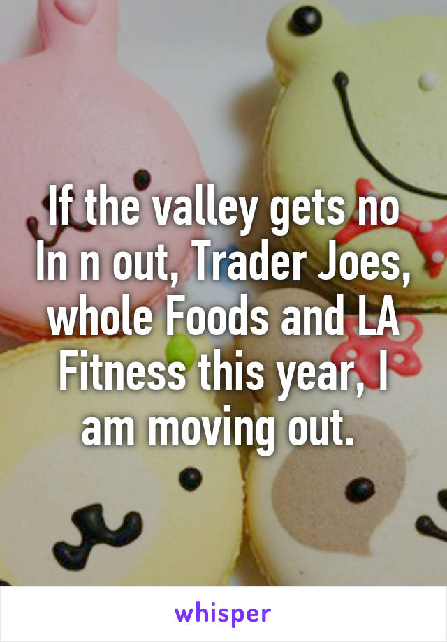 If the valley gets no In n out, Trader Joes, whole Foods and LA Fitness this year, I am moving out. 