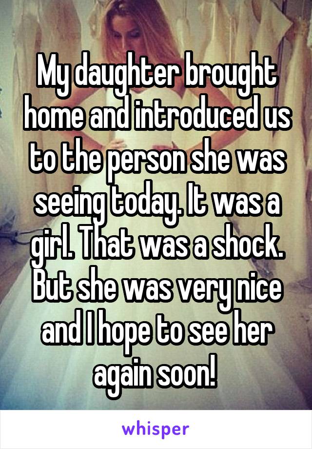 My daughter brought home and introduced us to the person she was seeing today. It was a girl. That was a shock. But she was very nice and I hope to see her again soon! 