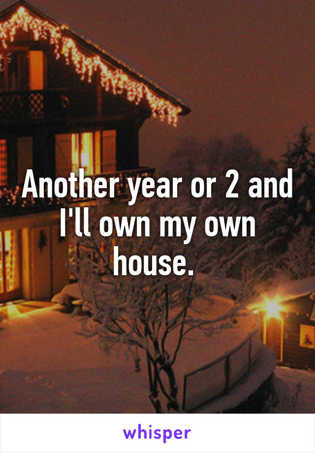 Another year or 2 and I'll own my own house. 