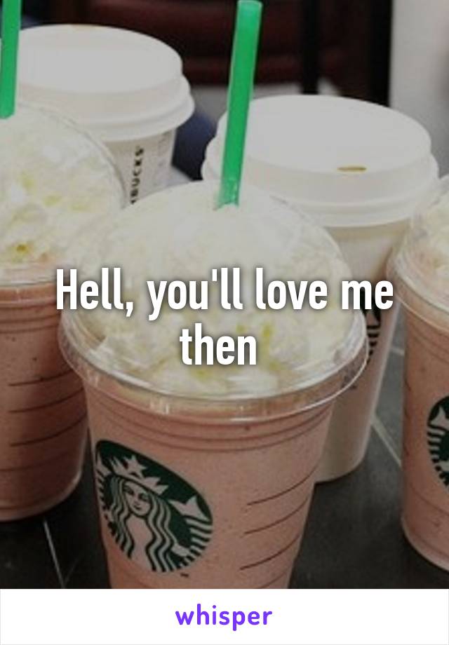 Hell, you'll love me then 