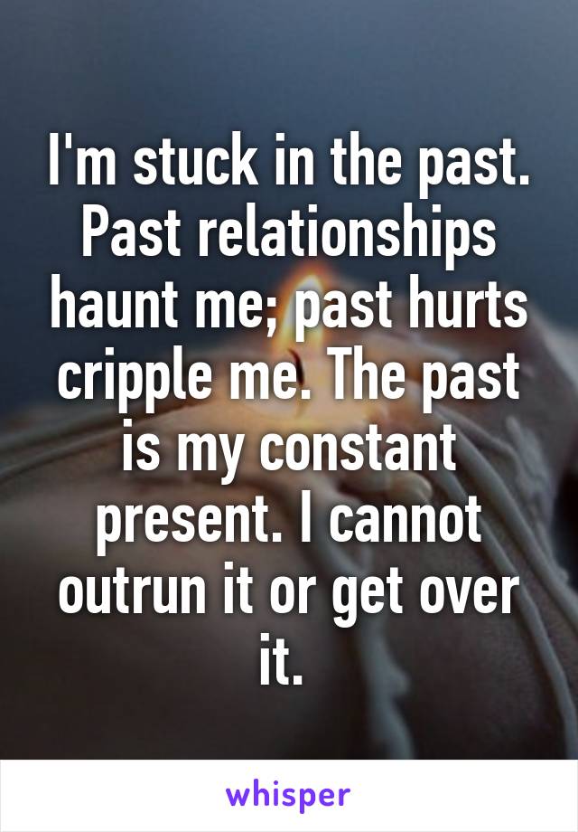 I'm stuck in the past. Past relationships haunt me; past hurts cripple me. The past is my constant present. I cannot outrun it or get over it. 