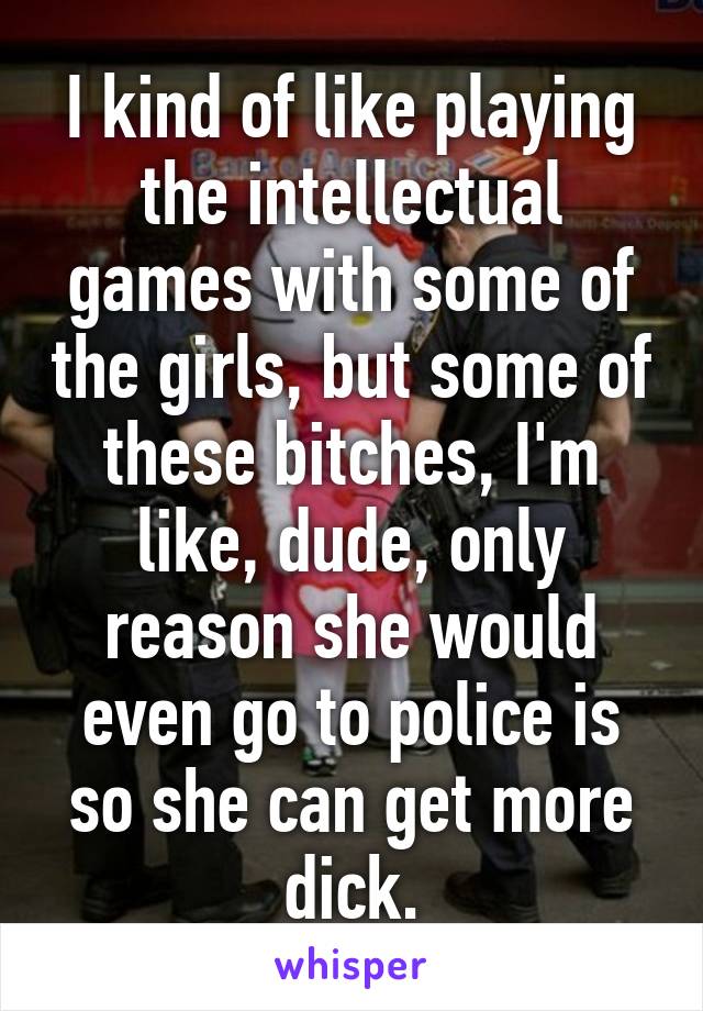 I kind of like playing the intellectual games with some of the girls, but some of these bitches, I'm like, dude, only reason she would even go to police is so she can get more dick.