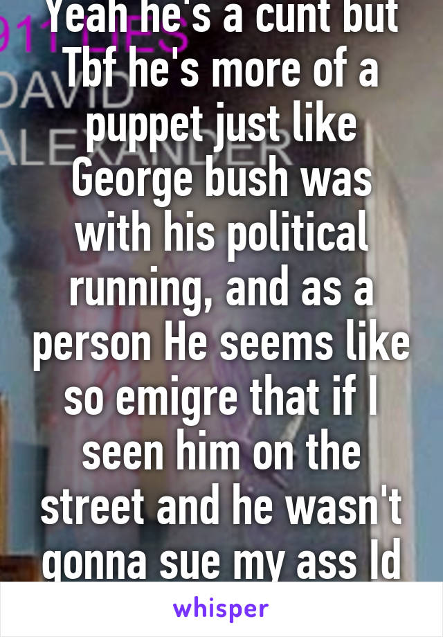 Yeah he's a cunt but Tbf he's more of a puppet just like George bush was with his political running, and as a person He seems like so emigre that if I seen him on the street and he wasn't gonna sue my ass Id beat shitless