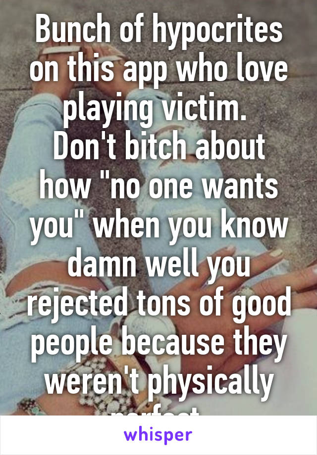 Bunch of hypocrites on this app who love playing victim. 
Don't bitch about how "no one wants you" when you know damn well you rejected tons of good people because they weren't physically perfect.