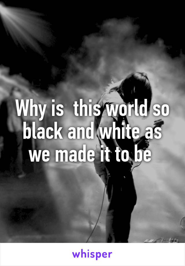 Why is  this world so black and white as we made it to be 