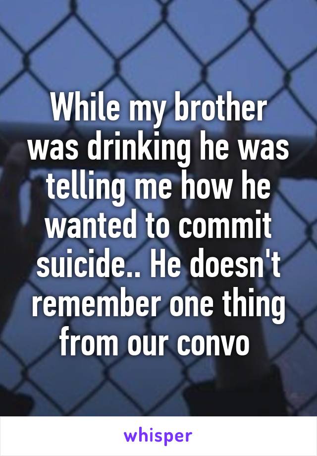 While my brother was drinking he was telling me how he wanted to commit suicide.. He doesn't remember one thing from our convo 