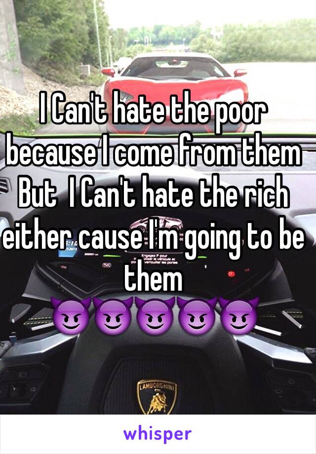 I Can't hate the poor because I come from them
But  I Can't hate the rich either cause I'm going to be them
😈😈😈😈😈