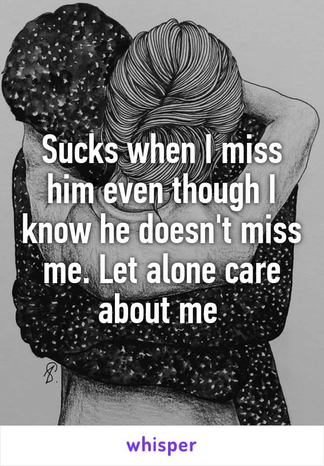 Sucks when I miss him even though I know he doesn't miss me. Let alone care about me 