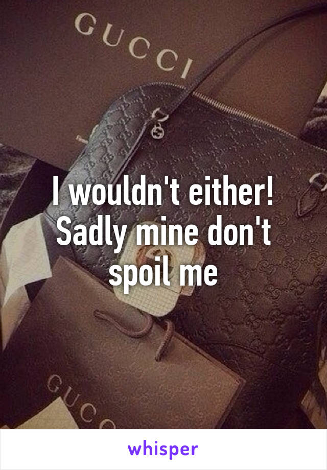 I wouldn't either! Sadly mine don't spoil me