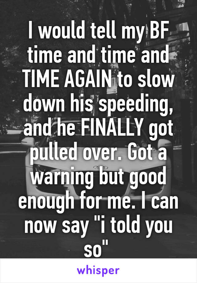 I would tell my BF time and time and TIME AGAIN to slow down his speeding, and he FINALLY got pulled over. Got a warning but good enough for me. I can now say "i told you so" 