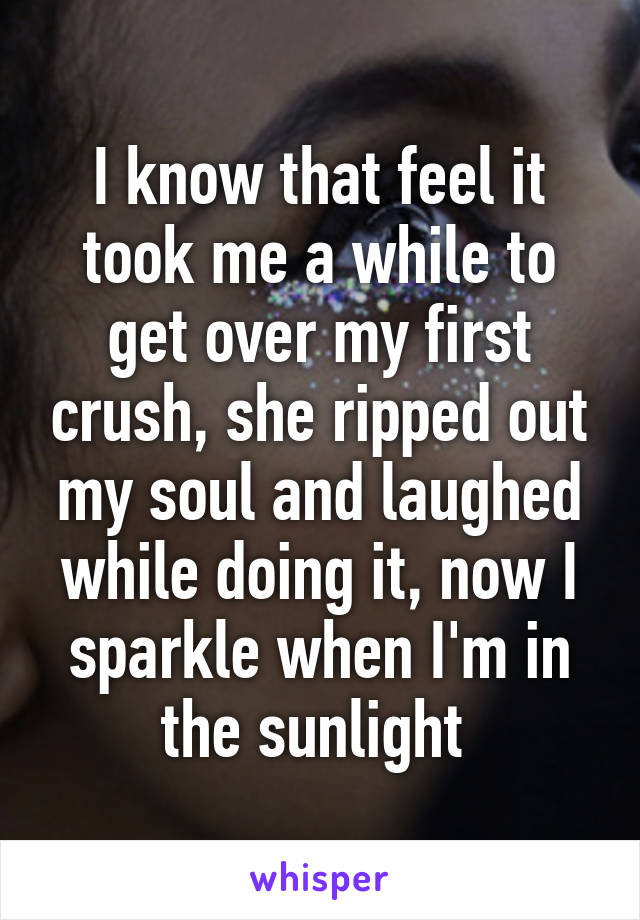 I know that feel it took me a while to get over my first crush, she ripped out my soul and laughed while doing it, now I sparkle when I'm in the sunlight 