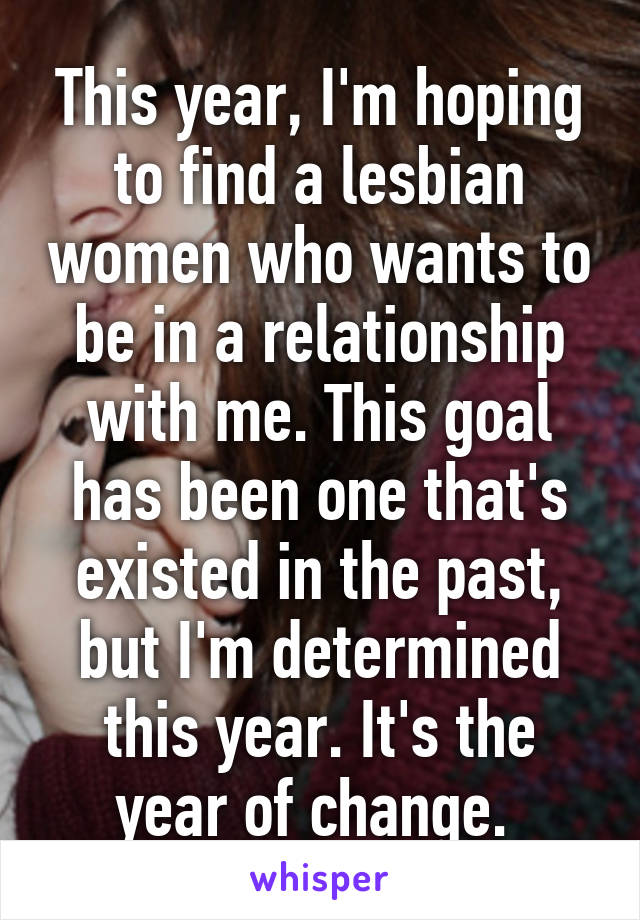 This year, I'm hoping to find a lesbian women who wants to be in a relationship with me. This goal has been one that's existed in the past, but I'm determined this year. It's the year of change. 