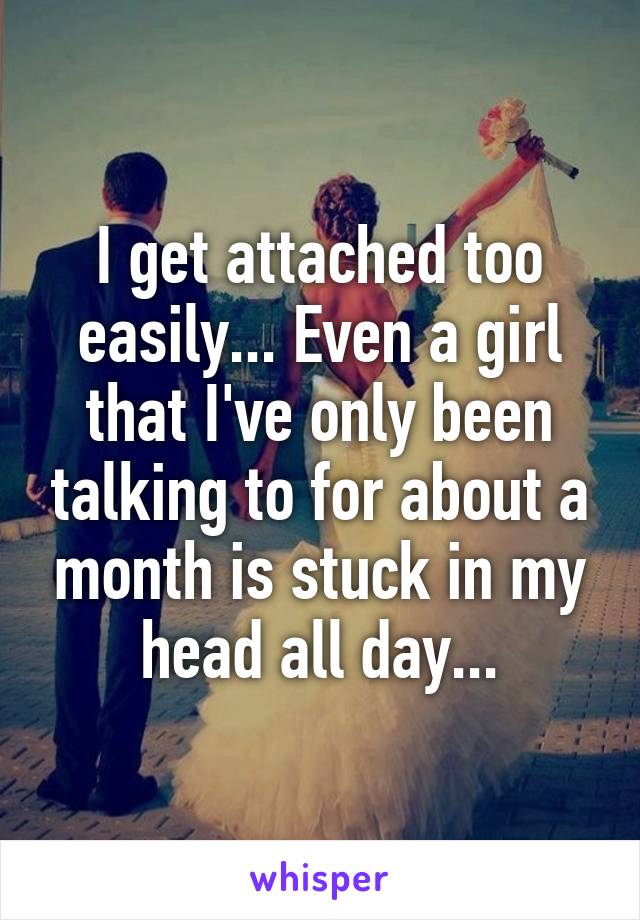 I get attached too easily... Even a girl that I've only been talking to for about a month is stuck in my head all day...