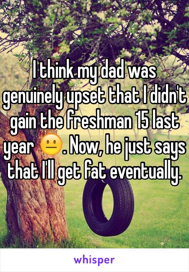 I think my dad was genuinely upset that I didn't gain the freshman 15 last year 😐. Now, he just says that I'll get fat eventually. 