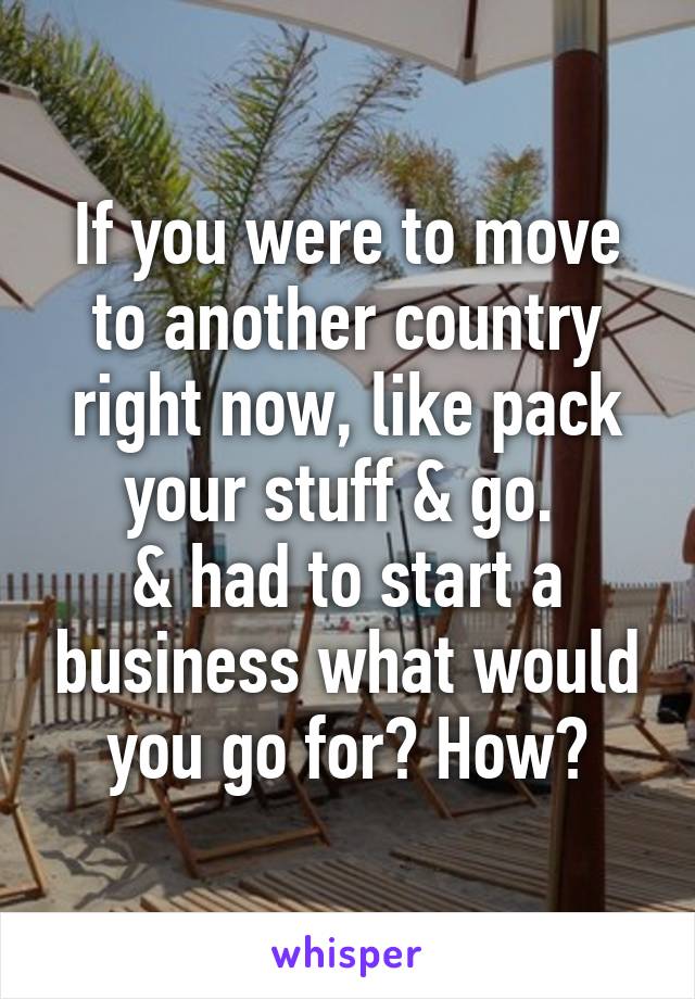 If you were to move to another country right now, like pack your stuff & go. 
& had to start a business what would you go for? How?