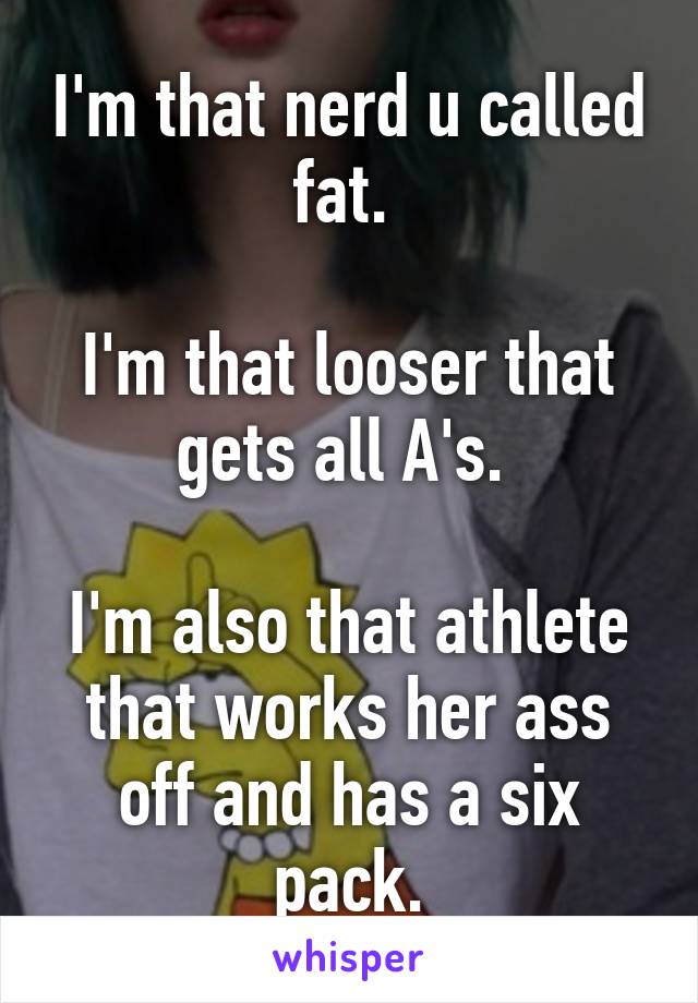 I'm that nerd u called fat. 

I'm that looser that gets all A's. 

I'm also that athlete that works her ass off and has a six pack.