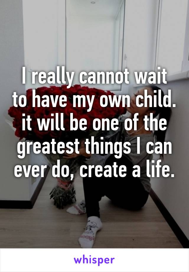 I really cannot wait to have my own child. it will be one of the greatest things I can ever do, create a life. 