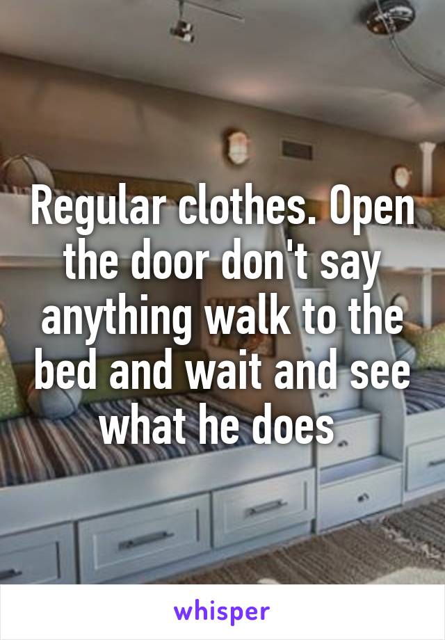 Regular clothes. Open the door don't say anything walk to the bed and wait and see what he does 