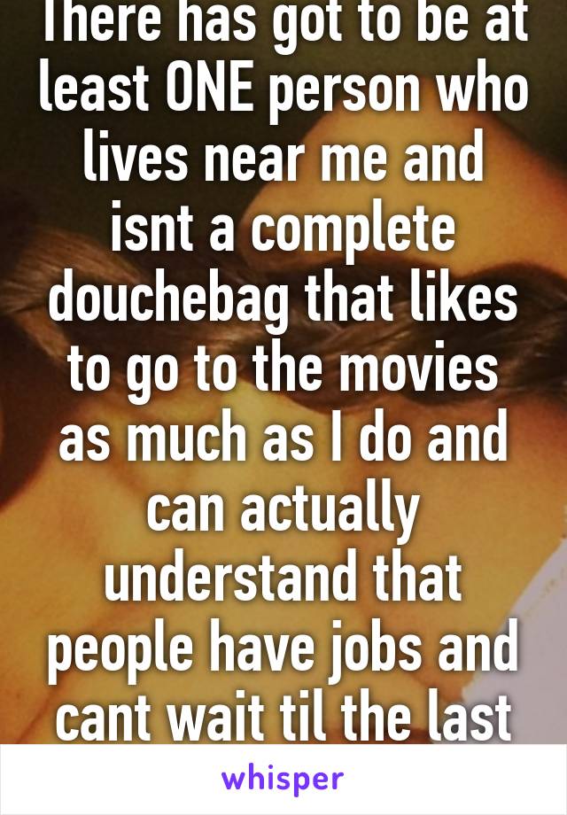 There has got to be at least ONE person who lives near me and isnt a complete douchebag that likes to go to the movies as much as I do and can actually understand that people have jobs and cant wait til the last show..?