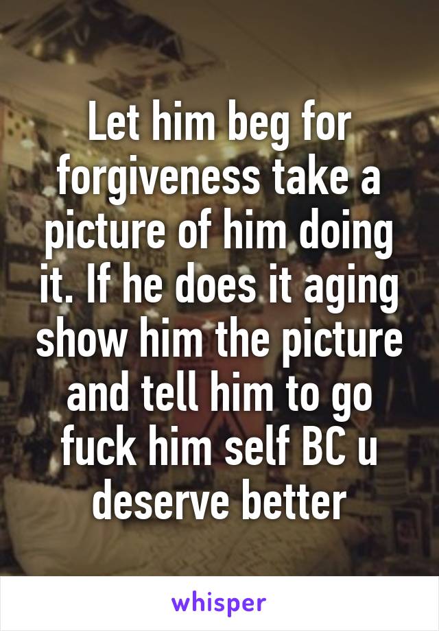 Let him beg for forgiveness take a picture of him doing it. If he does it aging show him the picture and tell him to go fuck him self BC u deserve better