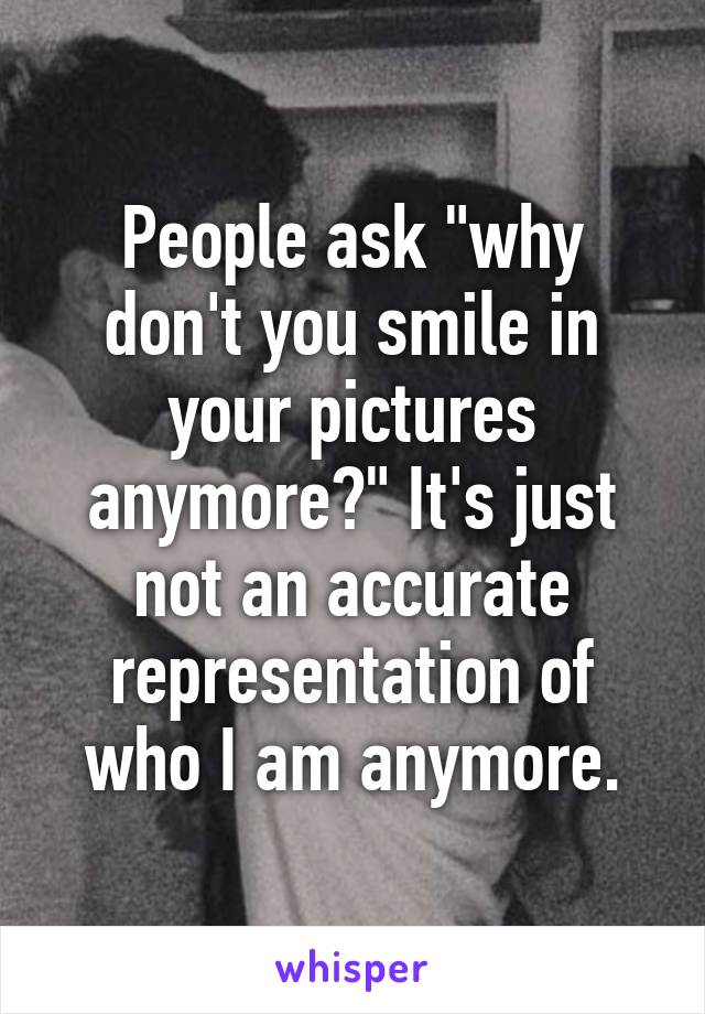 People ask "why don't you smile in your pictures anymore?" It's just not an accurate representation of who I am anymore.