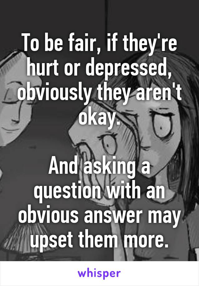 To be fair, if they're hurt or depressed, obviously they aren't okay.

And asking a question with an obvious answer may upset them more.