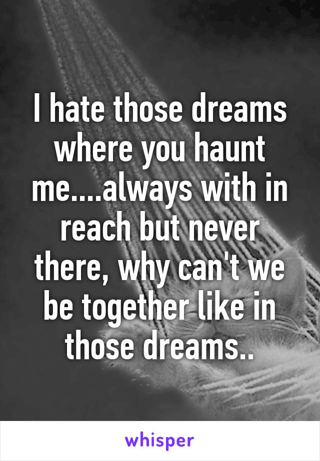 I hate those dreams where you haunt me....always with in reach but never there, why can't we be together like in those dreams..