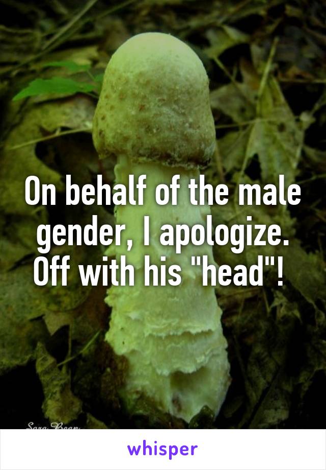 On behalf of the male gender, I apologize. Off with his "head"! 