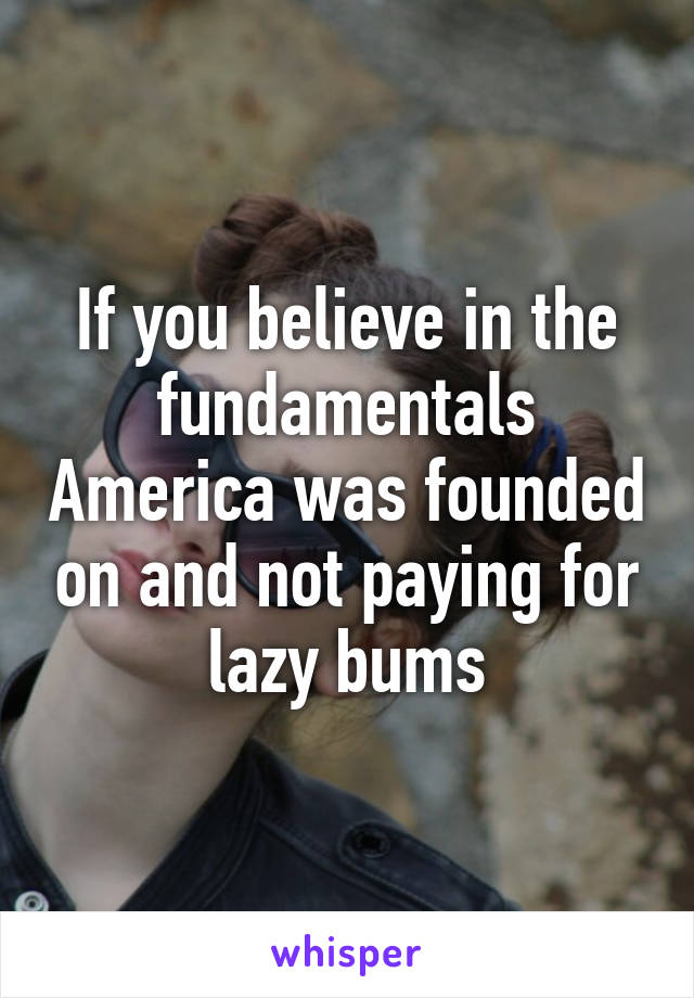 If you believe in the fundamentals America was founded on and not paying for lazy bums