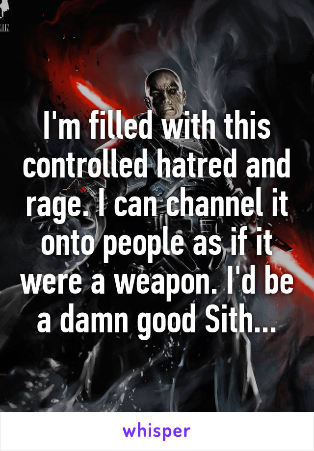 I'm filled with this controlled hatred and rage. I can channel it onto people as if it were a weapon. I'd be a damn good Sith...