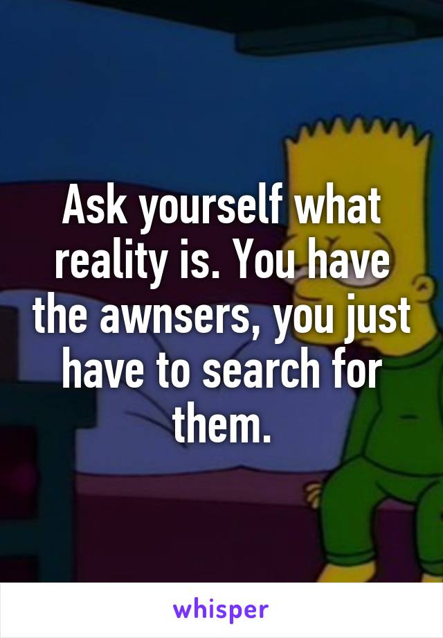 Ask yourself what reality is. You have the awnsers, you just have to search for them.