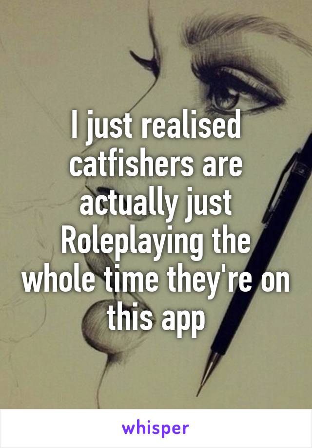 I just realised catfishers are actually just Roleplaying the whole time they're on this app