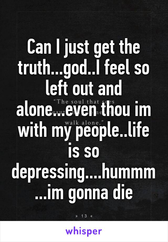 Can I just get the truth...god..I feel so left out and alone...even thou im with my people..life is so depressing....hummm...im gonna die