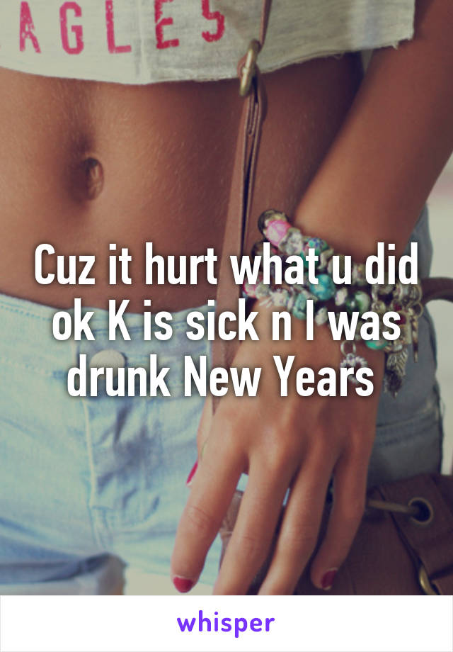 Cuz it hurt what u did ok K is sick n I was drunk New Years 