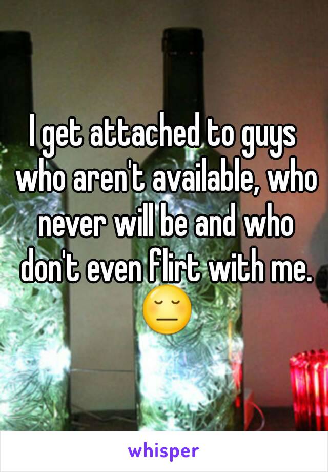 I get attached to guys who aren't available, who never will be and who don't even flirt with me. 😔