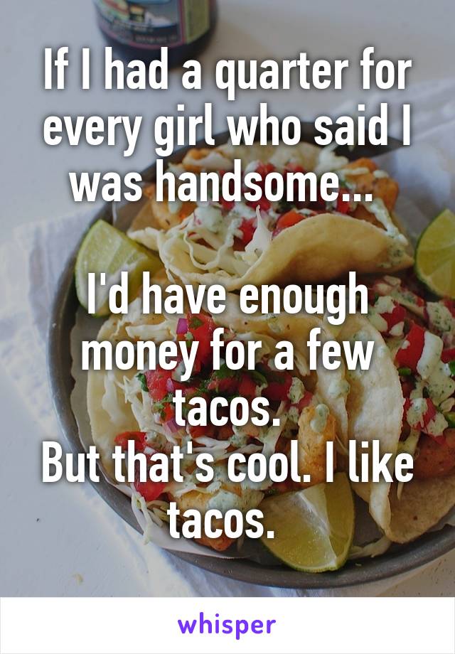 If I had a quarter for every girl who said I was handsome... 

I'd have enough money for a few tacos.
But that's cool. I like tacos. 
