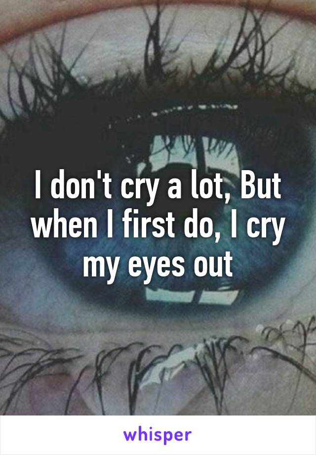 I don't cry a lot, But when I first do, I cry my eyes out