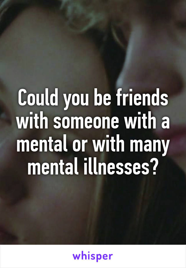 Could you be friends with someone with a mental or with many mental illnesses?