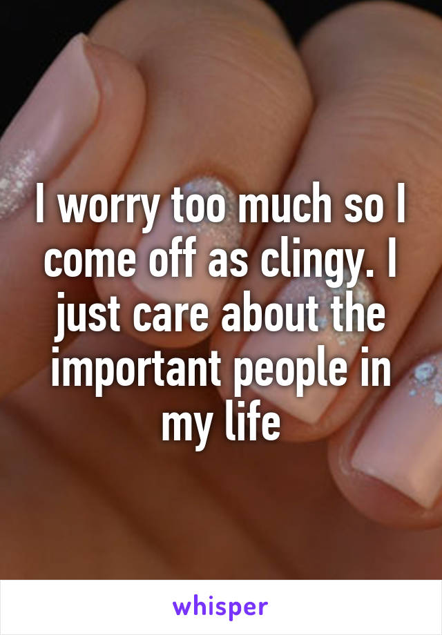 I worry too much so I come off as clingy. I just care about the important people in my life