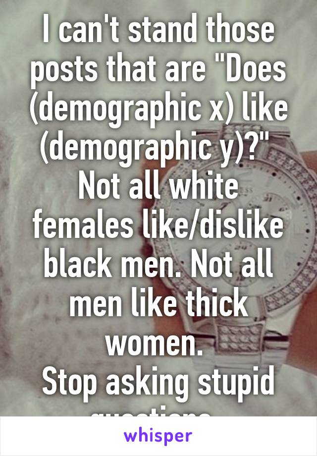 I can't stand those posts that are "Does (demographic x) like (demographic y)?" 
Not all white females like/dislike black men. Not all men like thick women. 
Stop asking stupid questions. 