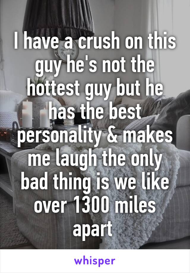 I have a crush on this guy he's not the hottest guy but he has the best personality & makes me laugh the only bad thing is we like over 1300 miles apart 