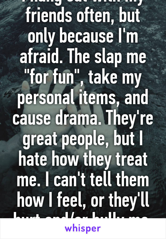 I hang out with my friends often, but only because I'm afraid. The slap me "for fun", take my personal items, and cause drama. They're great people, but I hate how they treat me. I can't tell them how I feel, or they'll hurt and/or bully me. I'm scared.