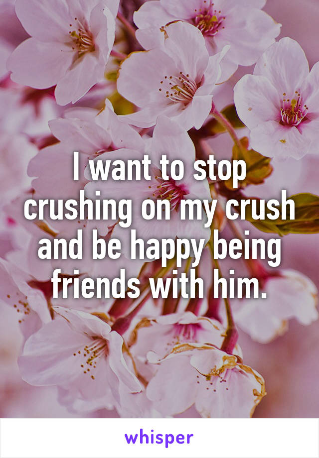 I want to stop crushing on my crush and be happy being friends with him.