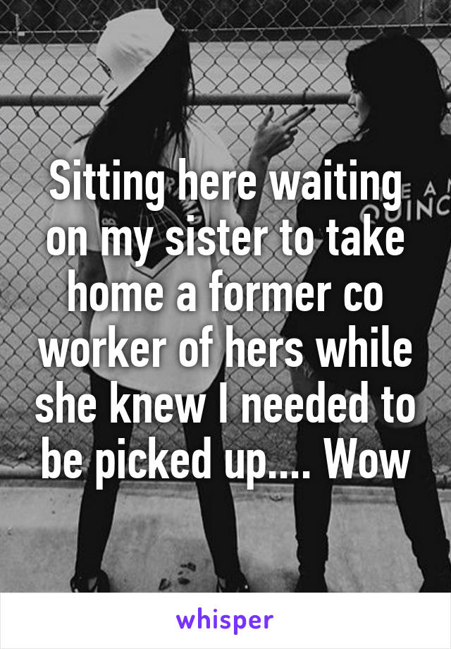 Sitting here waiting on my sister to take home a former co worker of hers while she knew I needed to be picked up.... Wow