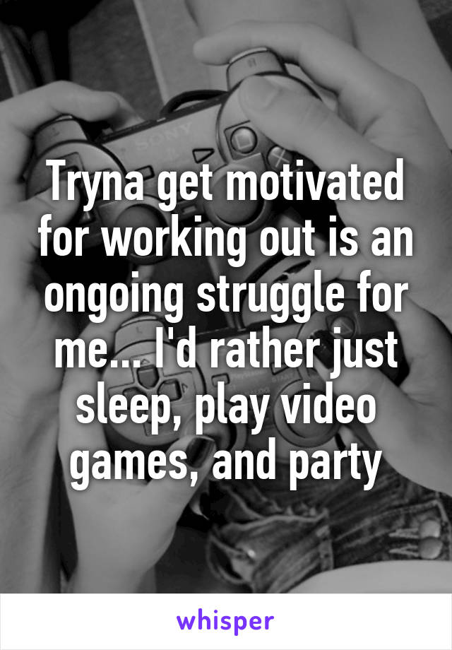 Tryna get motivated for working out is an ongoing struggle for me... I'd rather just sleep, play video games, and party