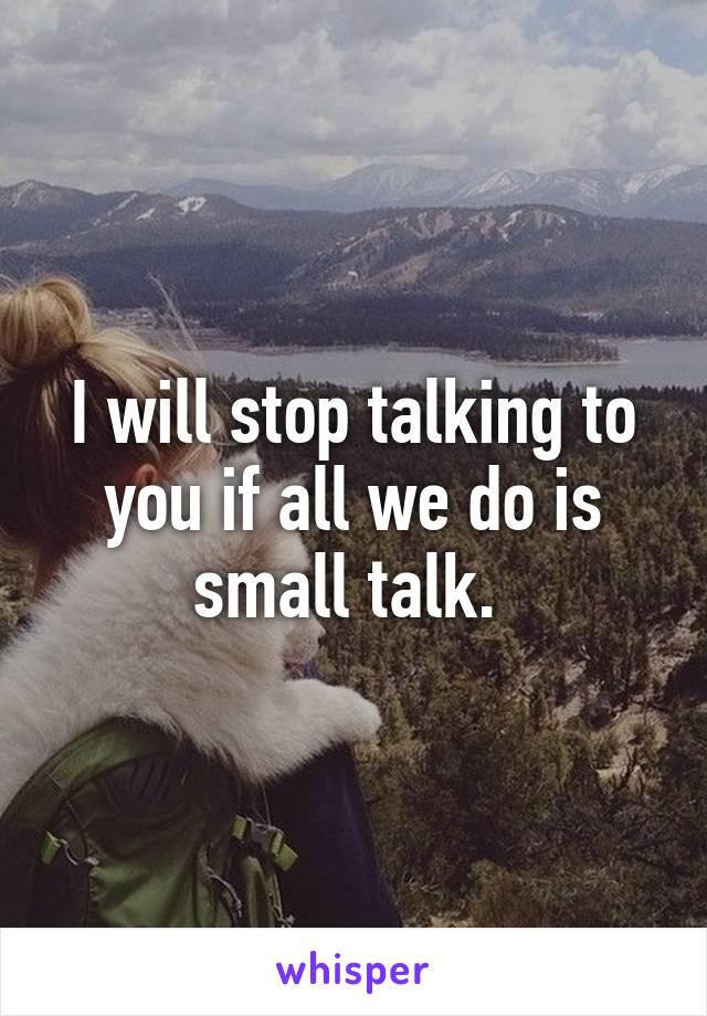 I will stop talking to you if all we do is small talk. 