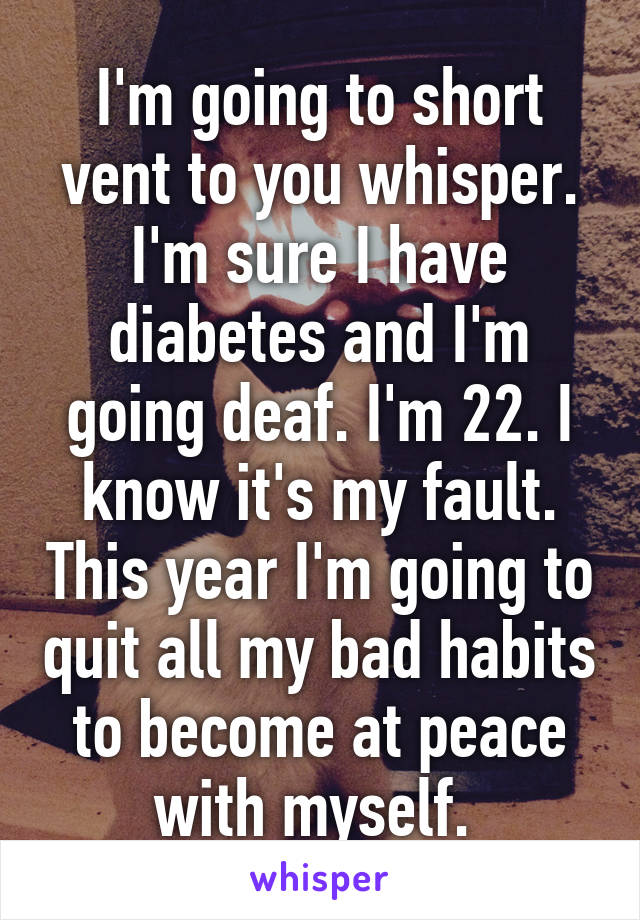 I'm going to short vent to you whisper. I'm sure I have diabetes and I'm going deaf. I'm 22. I know it's my fault. This year I'm going to quit all my bad habits to become at peace with myself. 