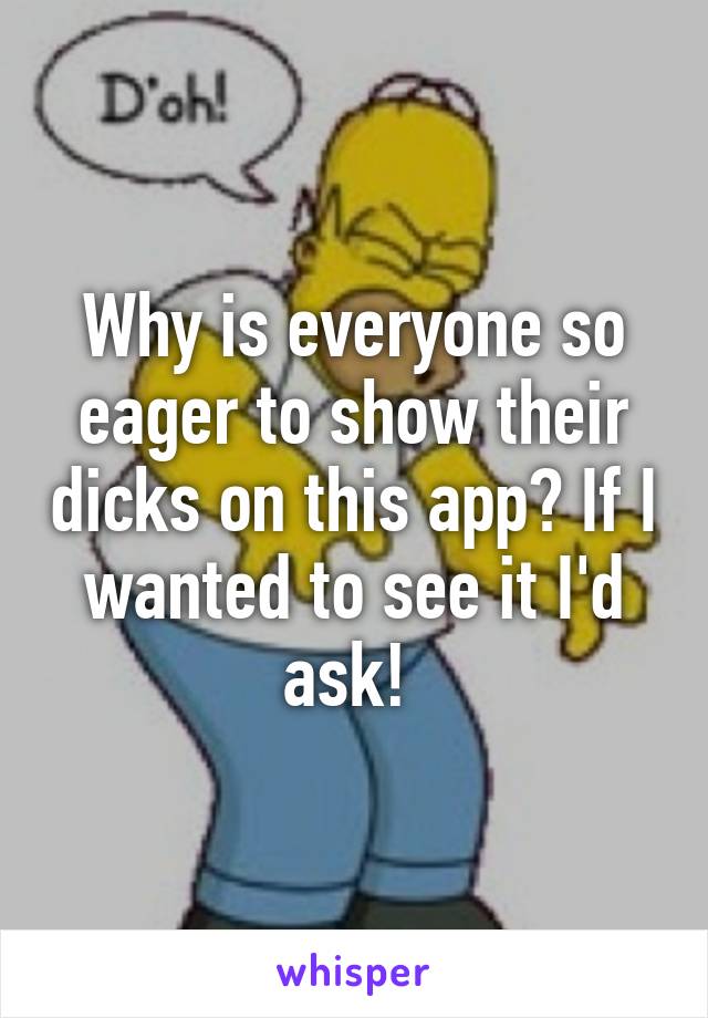 Why is everyone so eager to show their dicks on this app? If I wanted to see it I'd ask! 